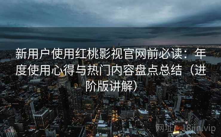新用户使用红桃影视官网前必读：年度使用心得与热门内容盘点总结（进阶版讲解）