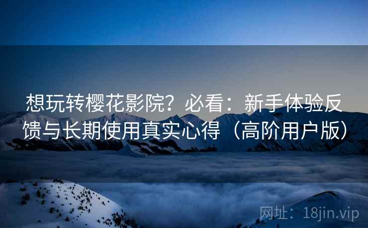 想玩转樱花影院？必看：新手体验反馈与长期使用真实心得（高阶用户版）