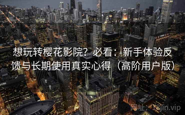 想玩转樱花影院？必看：新手体验反馈与长期使用真实心得（高阶用户版）