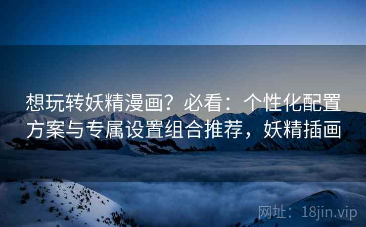 想玩转妖精漫画？必看：个性化配置方案与专属设置组合推荐，妖精插画