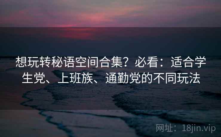 想玩转秘语空间合集？必看：适合学生党、上班族、通勤党的不同玩法