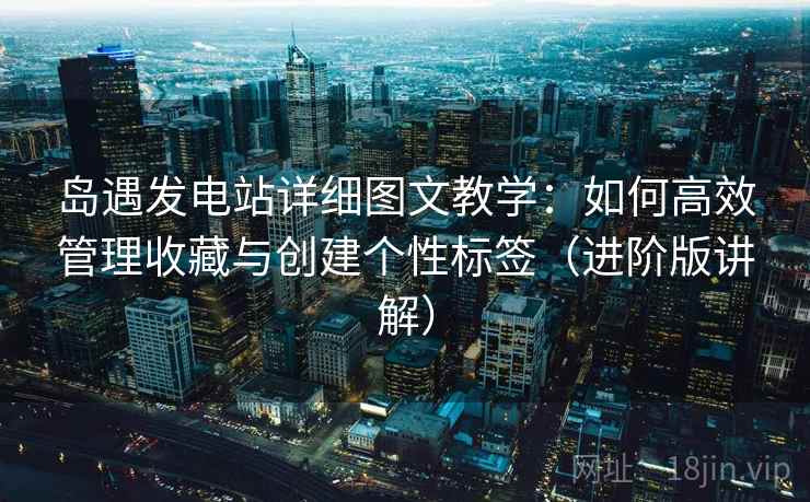 岛遇发电站详细图文教学：如何高效管理收藏与创建个性标签（进阶版讲解）