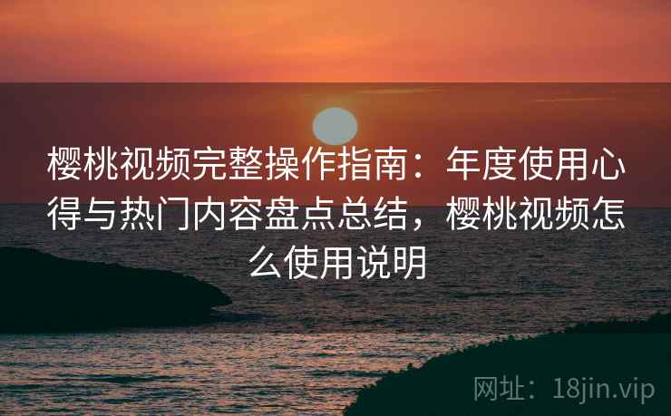 樱桃视频完整操作指南：年度使用心得与热门内容盘点总结，樱桃视频怎么使用说明