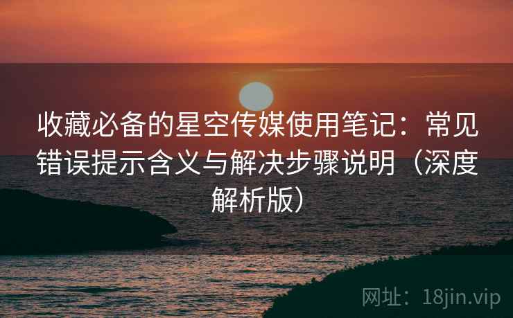 收藏必备的星空传媒使用笔记：常见错误提示含义与解决步骤说明（深度解析版）