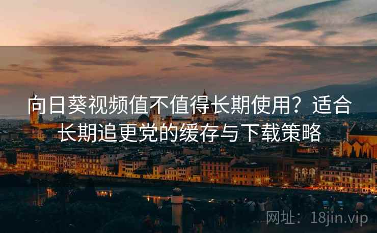 向日葵视频值不值得长期使用？适合长期追更党的缓存与下载策略