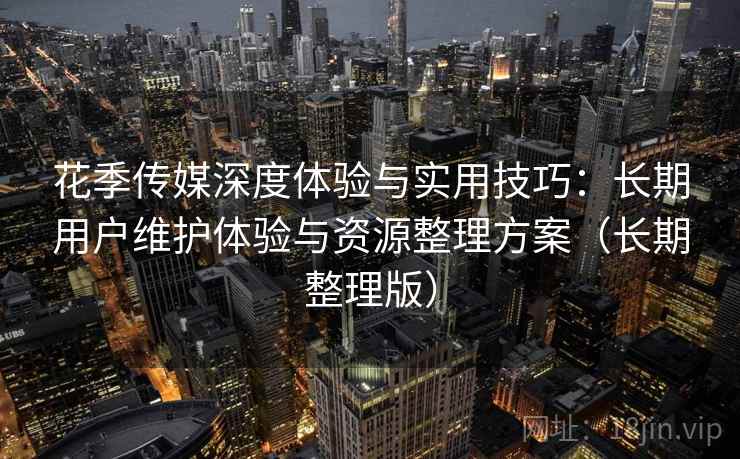 花季传媒深度体验与实用技巧：长期用户维护体验与资源整理方案（长期整理版）