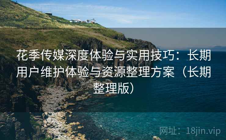 花季传媒深度体验与实用技巧：长期用户维护体验与资源整理方案（长期整理版）