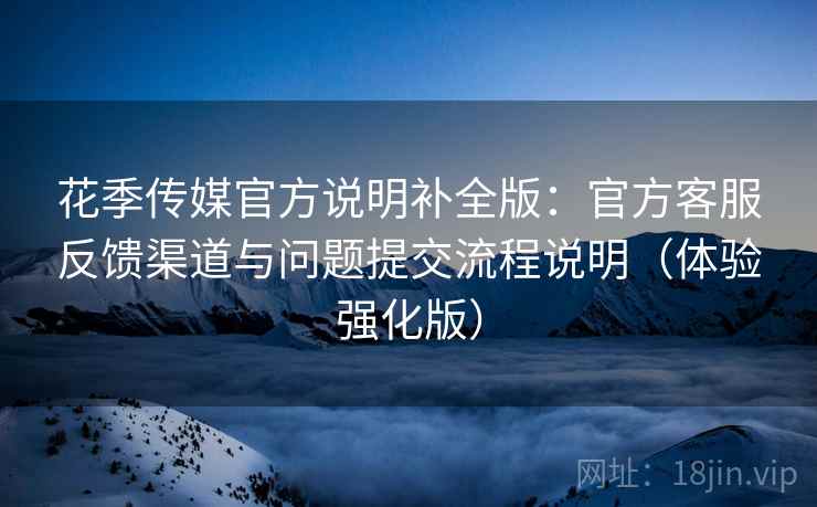 花季传媒官方说明补全版：官方客服反馈渠道与问题提交流程说明（体验强化版）