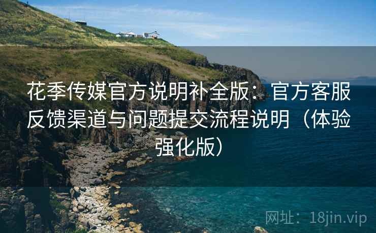 花季传媒官方说明补全版：官方客服反馈渠道与问题提交流程说明（体验强化版）