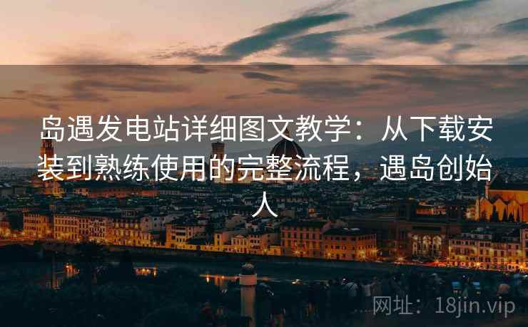 岛遇发电站详细图文教学：从下载安装到熟练使用的完整流程，遇岛创始人