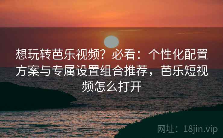 想玩转芭乐视频？必看：个性化配置方案与专属设置组合推荐，芭乐短视频怎么打开