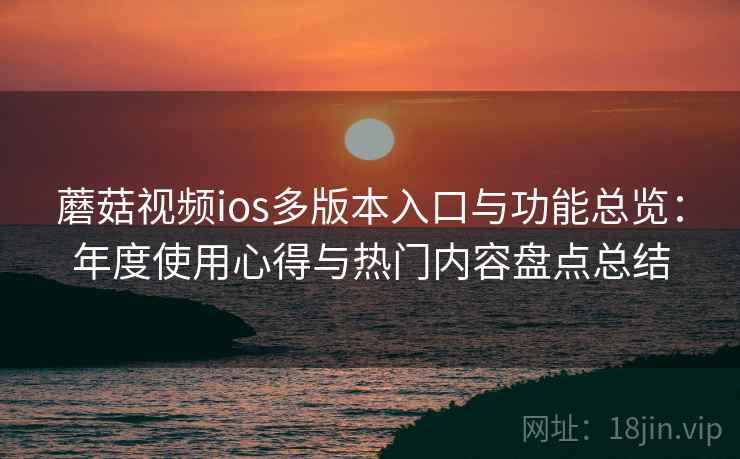 蘑菇视频ios多版本入口与功能总览：年度使用心得与热门内容盘点总结