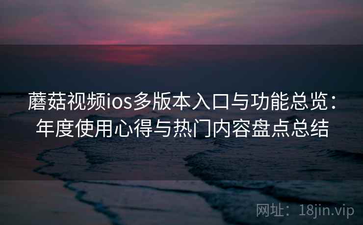 蘑菇视频ios多版本入口与功能总览：年度使用心得与热门内容盘点总结