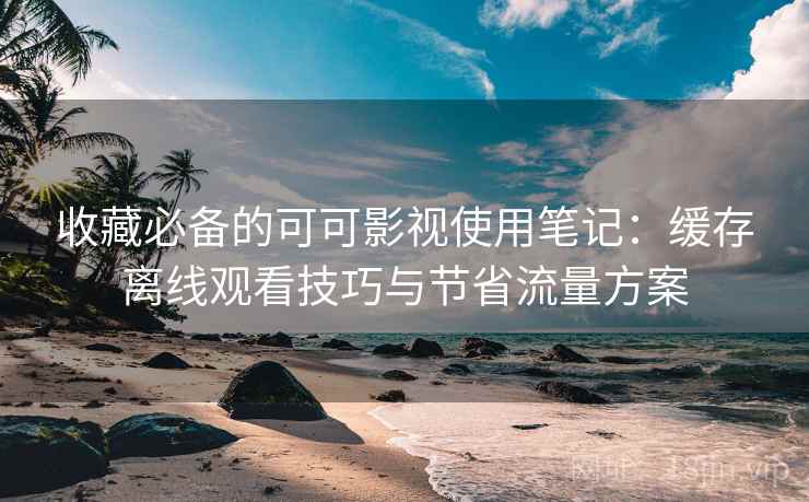 收藏必备的可可影视使用笔记：缓存离线观看技巧与节省流量方案