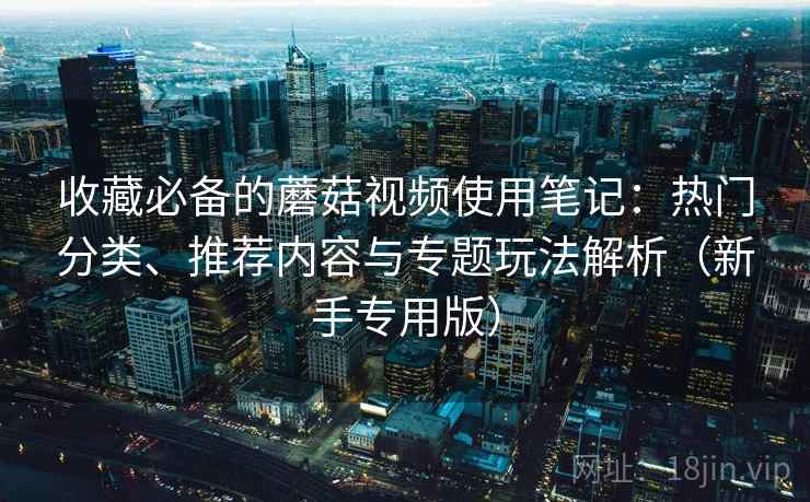 收藏必备的蘑菇视频使用笔记：热门分类、推荐内容与专题玩法解析（新手专用版）
