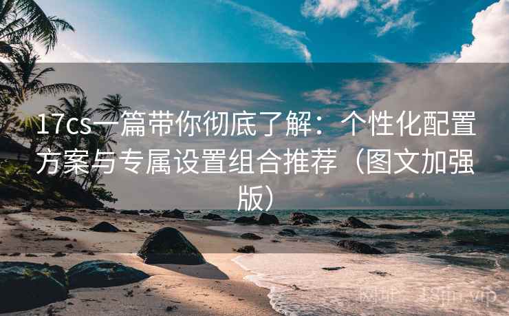 17cs一篇带你彻底了解:个性化配置方案与专属设置组合推荐(图文加强版) 17cs一篇带你彻底了解:个性化配置方案与专属设置组合推荐(图文加强版)