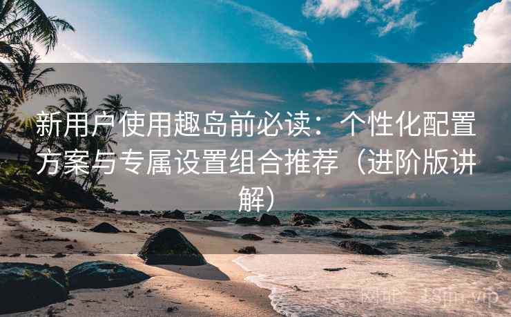 新用户使用趣岛前必读:个性化配置方案与专属设置组合推荐(进阶版讲解) 新用户使用趣岛前必读:个性化配置方案与专属设置组合推荐(进阶版讲解)
