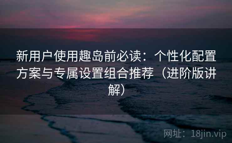 新用户使用趣岛前必读:个性化配置方案与专属设置组合推荐(进阶版讲解) 新用户使用趣岛前必读:个性化配置方案与专属设置组合推荐(进阶版讲解)