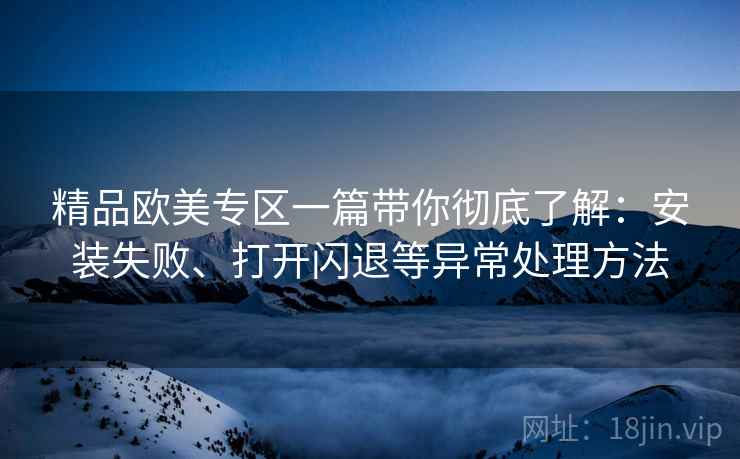 精品欧美专区一篇带你彻底了解：安装失败、打开闪退等异常处理方法