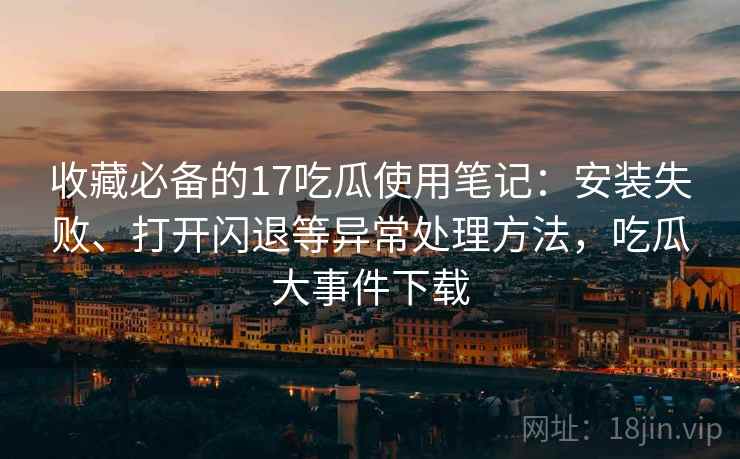 收藏必备的17吃瓜使用笔记:安装失败、打开闪退等异常处理方法,吃瓜大事件下载 收藏必备的17吃瓜使用笔记:安装失败、打开闪退等异常处理方法,吃瓜大事件下载