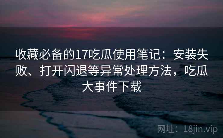 收藏必备的17吃瓜使用笔记:安装失败、打开闪退等异常处理方法,吃瓜大事件下载 收藏必备的17吃瓜使用笔记:安装失败、打开闪退等异常处理方法,吃瓜大事件下载