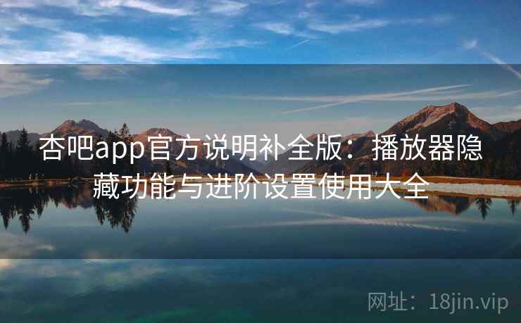杏吧app官方说明补全版:播放器隐藏功能与进阶设置使用大全 杏吧app官方说明补全版:播放器隐藏功能与进阶设置使用大全