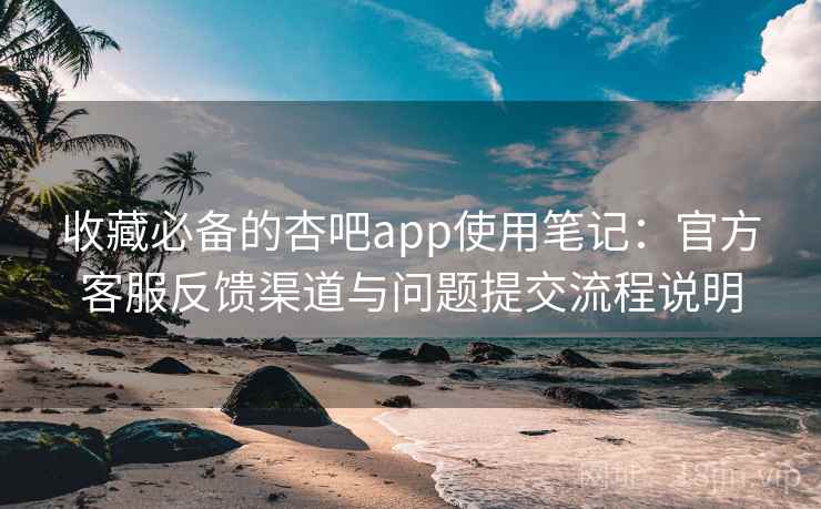 收藏必备的杏吧app使用笔记：官方客服反馈渠道与问题提交流程说明