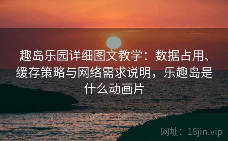 趣岛乐园详细图文教学:数据占用、缓存策略与网络需求说明,乐趣岛是什么动画片 趣岛乐园详细图文教学:数据占用、缓存策略与网络需求说明,乐趣岛是什么动画片