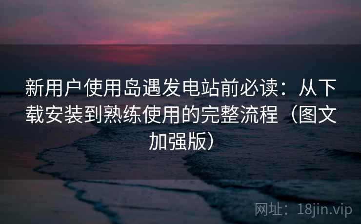 新用户使用岛遇发电站前必读:从下载安装到熟练使用的完整流程(图文加强版) 新用户使用岛遇发电站前必读:从下载安装到熟练使用的完整流程(图文加强版)