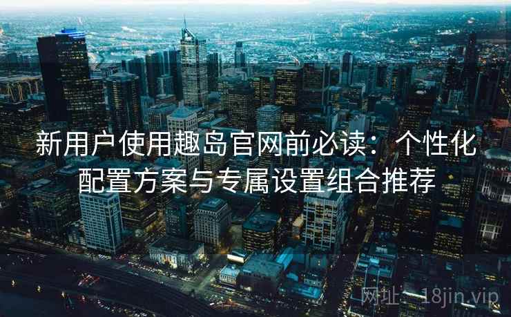 新用户使用趣岛官网前必读:个性化配置方案与专属设置组合推荐 新用户使用趣岛官网前必读:个性化配置方案与专属设置组合推荐