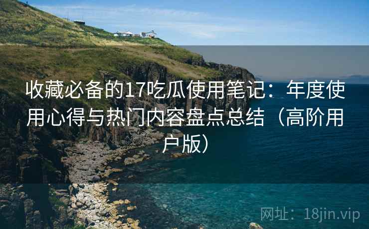 收藏必备的17吃瓜使用笔记:年度使用心得与热门内容盘点总结(高阶用户版) 收藏必备的17吃瓜使用笔记:年度使用心得与热门内容盘点总结(高阶用户版)