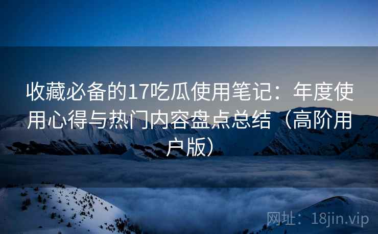 收藏必备的17吃瓜使用笔记:年度使用心得与热门内容盘点总结(高阶用户版) 收藏必备的17吃瓜使用笔记:年度使用心得与热门内容盘点总结(高阶用户版)