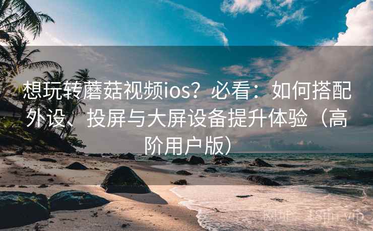 想玩转蘑菇视频ios?必看:如何搭配外设、投屏与大屏设备提升体验(高阶用户版) 想玩转蘑菇视频ios?必看:如何搭配外设、投屏与大屏设备提升体验(高阶用户版)