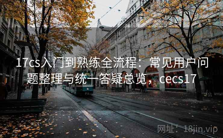 17cs入门到熟练全流程:常见用户问题整理与统一答疑总览,cecs17 17cs入门到熟练全流程:常见用户问题整理与统一答疑总览,cecs17