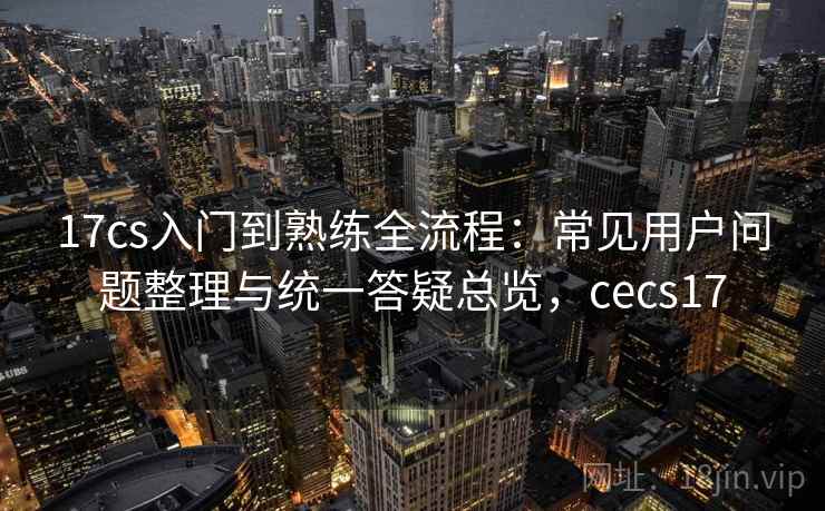 17cs入门到熟练全流程:常见用户问题整理与统一答疑总览,cecs17 17cs入门到熟练全流程:常见用户问题整理与统一答疑总览,cecs17